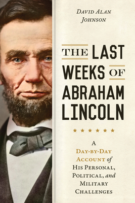 The Last Weeks of Abraham Lincoln : A Day-by-Day Account of His Personal, Political, and Military Challenges